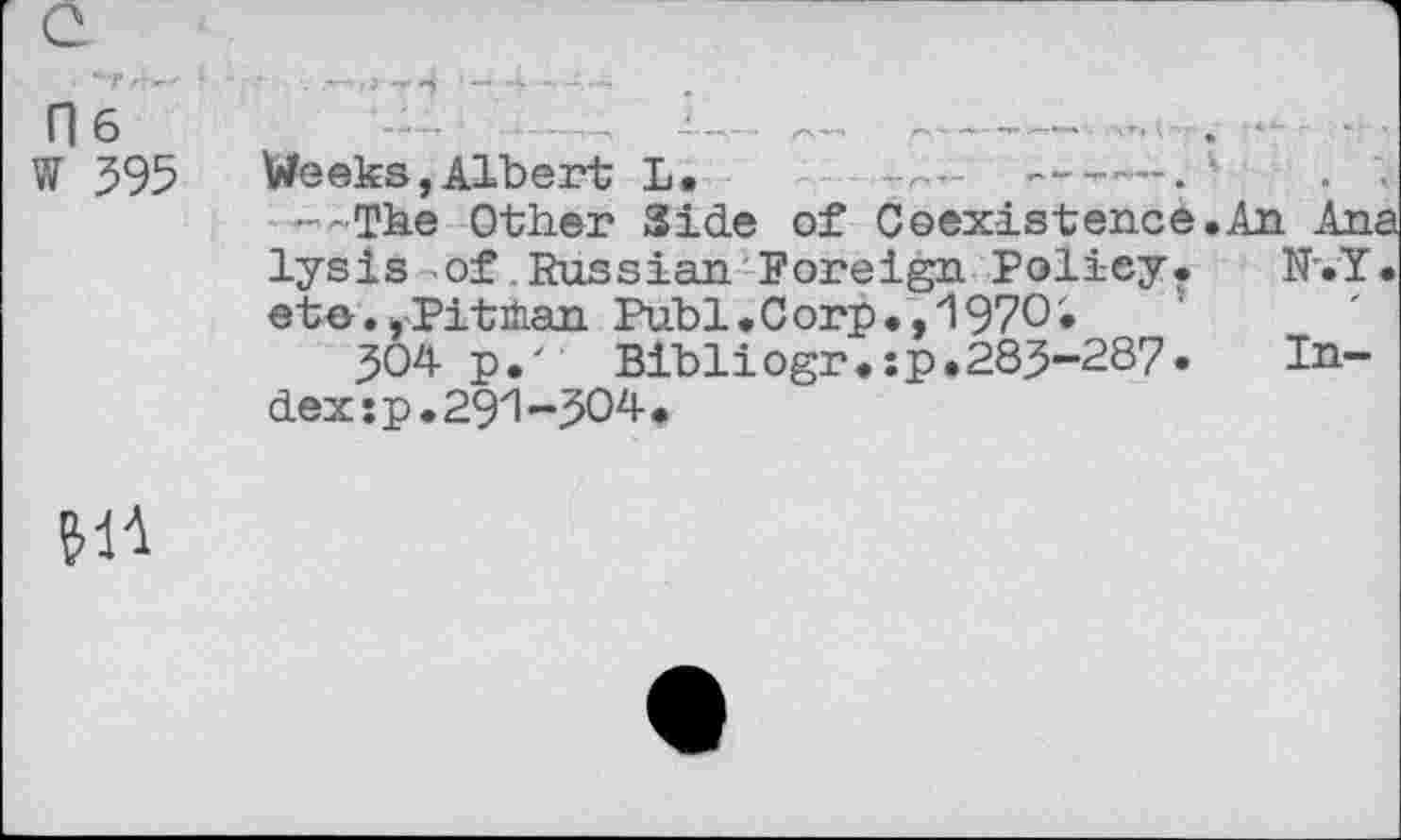 ﻿0 6
W 395	Weeks,Albert L.	---. <
— The Other Side of Coexistence.An Ana lysis of .Russian Foreign Policy. N'.Y. ete., Pitman Publ.Corp.,1970'»
304 p.' Bibliogr.sp.283-287. Index *p.291-304•
611